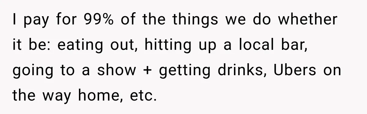 I pay for 99% of the things we do whether it be: eating out, hitting up a local bar, going to a show + getting drinks, Ubers on the way...