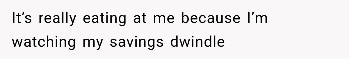 It’s really eating at me because I’m watching my savings dwindle