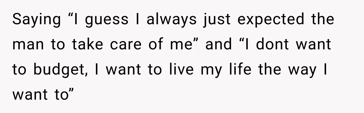 Saying “I guess I always just expected the man to take care of me” and “I dont want to budget, I want to live my life the way I want...