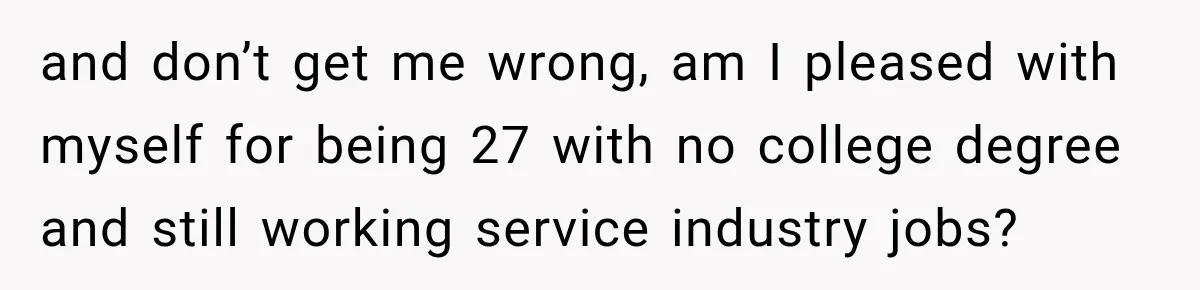 and don’t get me wrong, am I pleased with myself for being 27 with no college degree and still working service industry jobs?