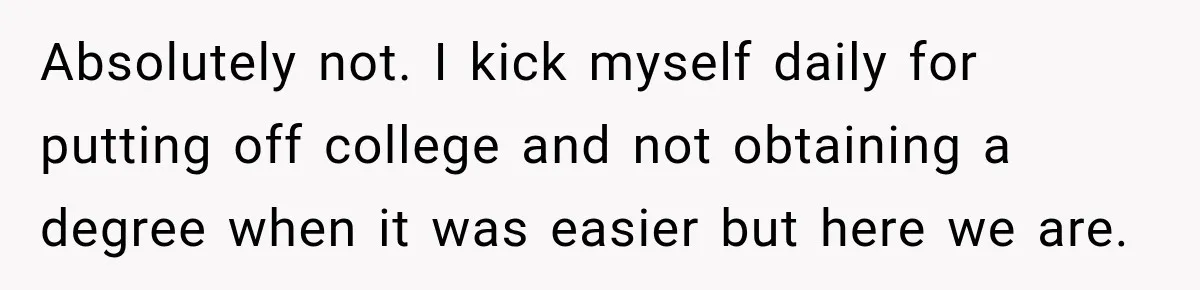 Absolutely not. I kick myself daily for putting off college and not obtaining a degree when it was easier but here we are.