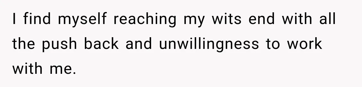 I find myself reaching my wits end with all the push back and unwillingness to work with me.