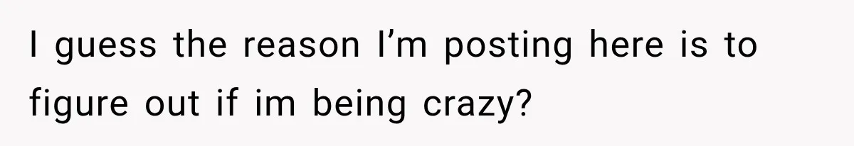 I guess the reason I’m posting here is to figure out if im being crazy?