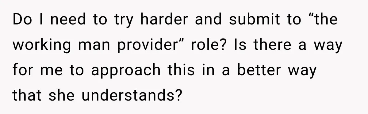 Do I need to try harder and submit to “the working man provider” role? Is there a way for me to approach this in a better way that she understands?