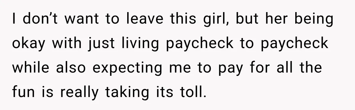 I don’t want to leave this girl, but her being okay with just living paycheck to paycheck while also expecting me to pay for all the fun is really taking...