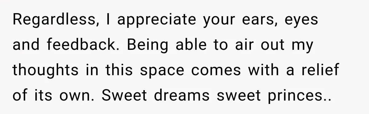 Regardless, I appreciate your ears, eyes and feedback. Being able to air out my thoughts in this space comes with a relief of its own. Sweet dreams sweet princes..