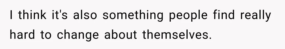 I think it's also something people find really hard to change about themselves.