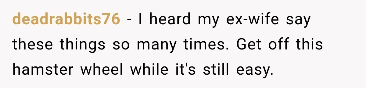 deadrabbits76 − I heard my ex-wife say these things so many times. Get off this hamster wheel while it's still easy.