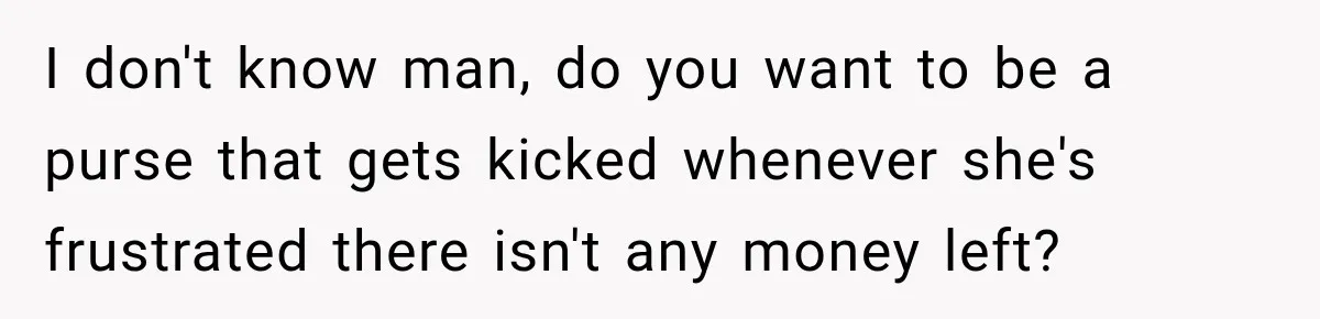 I don't know man, do you want to be a purse that gets kicked whenever she's frustrated there isn't any money left?