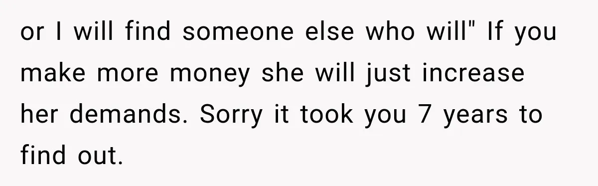 or I will find someone else who will" If you make more money she will just increase her demands. Sorry it took you 7 years to find out.