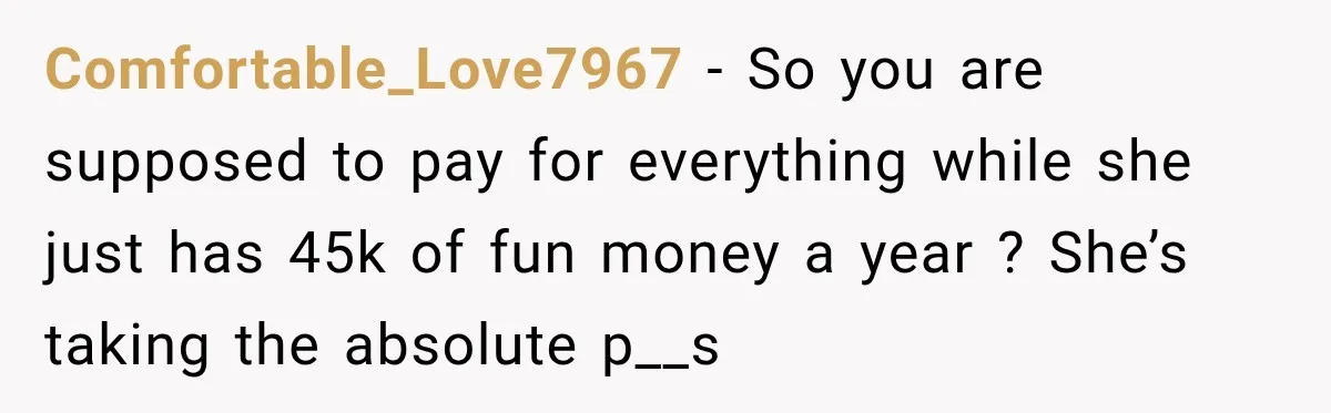 Comfortable_Love7967 − So you are supposed to pay for everything while she just has 45k of fun money a year ? She’s taking the absolute p__s