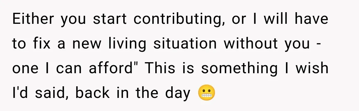 Either you start contributing, or I will have to fix a new living situation without you - one I can afford" This is something I wish I'd said, back in...