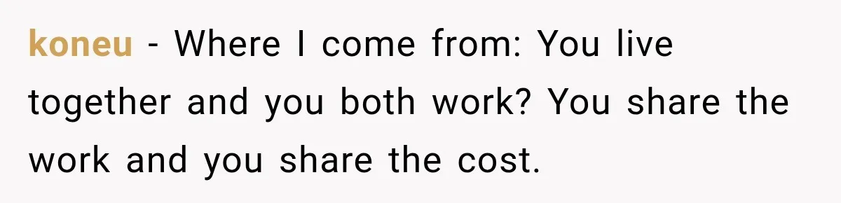 koneu − Where I come from: You live together and you both work? You share the work and you share the cost.