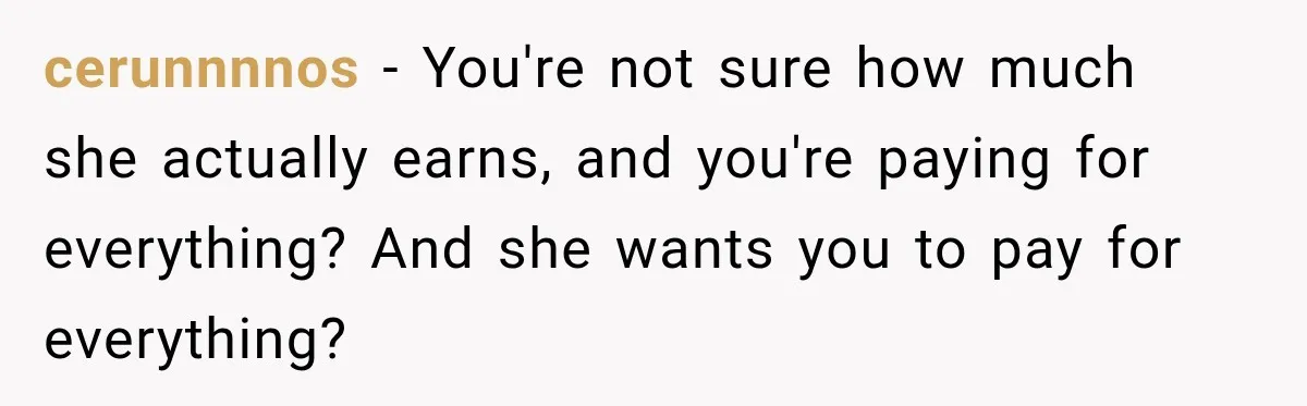 cerunnnnos − You're not sure how much she actually earns, and you're paying for everything? And she wants you to pay for everything?