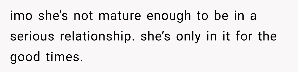 imo she’s not mature enough to be in a serious relationship. she’s only in it for the good times.