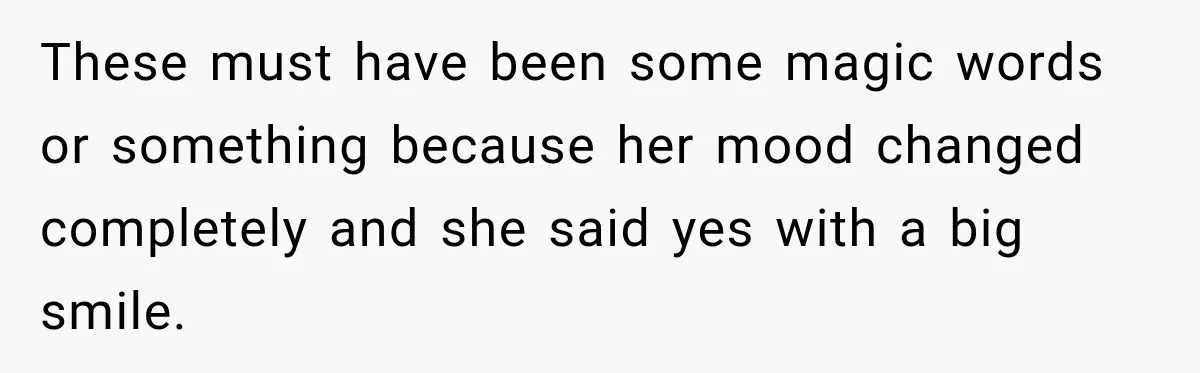 These must have been some magic words or something because her mood changed completely and she said yes with a big smile.