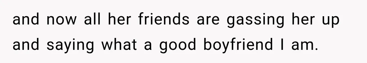 and now all her friends are gassing her up and saying what a good boyfriend I am.