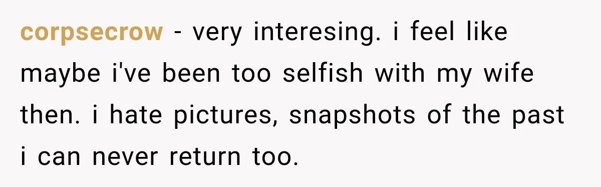 corpsecrow − very interesing. i feel like maybe i've been too selfish with my wife then. i hate pictures, snapshots of the past i can never return too.