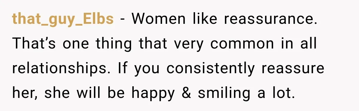 that_guy_Elbs − Women like reassurance. That’s one thing that very common in all relationships. If you consistently reassure her, she will be happy & smiling a lot.