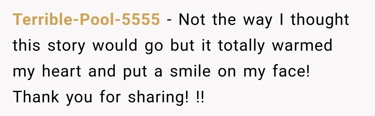 Terrible-Pool-5555 − Not the way I thought this story would go but it totally warmed my heart and put a smile on my face! Thank you for sharing! !!