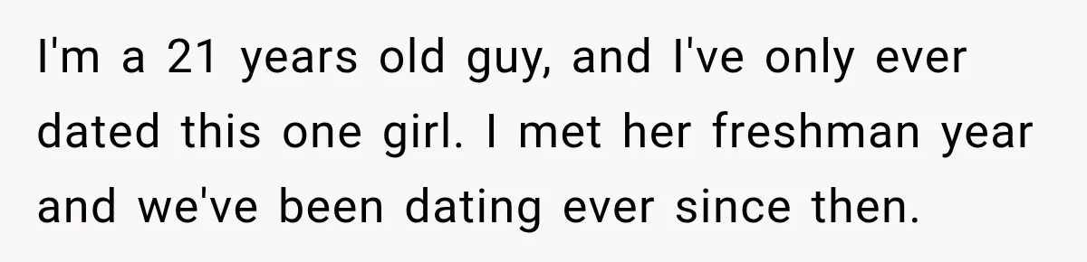 I'm a 21 years old guy, and I've only ever dated this one girl. I met her freshman year and we've been dating ever since then.