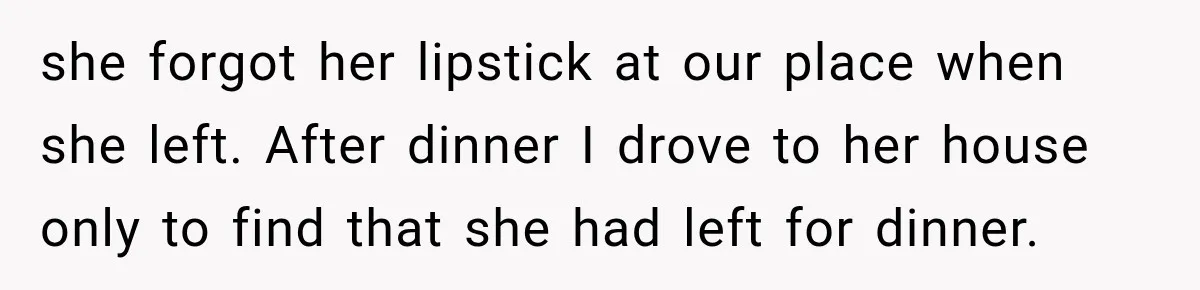 she forgot her lipstick at our place when she left. After dinner I drove to her house only to find that she had left for dinner.