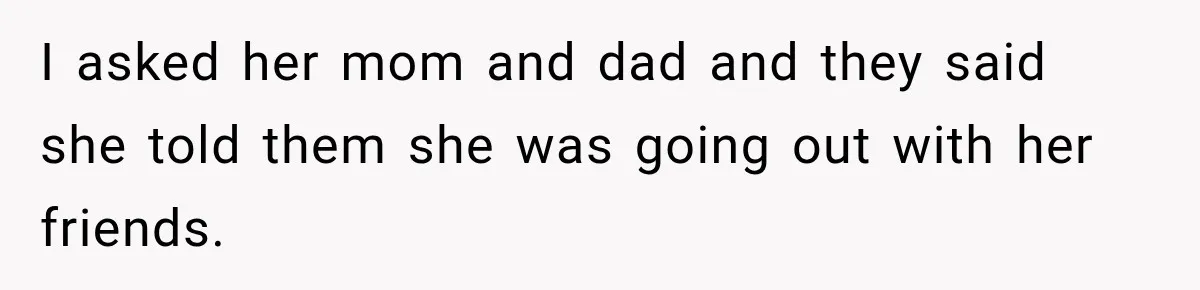 I asked her mom and dad and they said she told them she was going out with her friends.