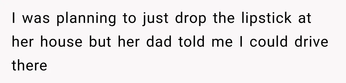 I was planning to just drop the lipstick at her house but her dad told me I could drive there