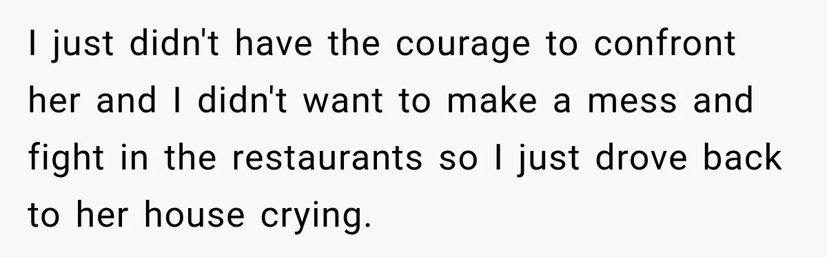 I just didn't have the courage to confront her and I didn't want to make a mess and fight in the restaurants so I just drove back to her house...