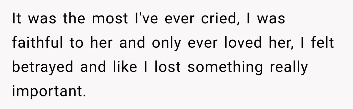 It was the most I've ever cried, I was faithful to her and only ever loved her, I felt betrayed and like I lost something really important.