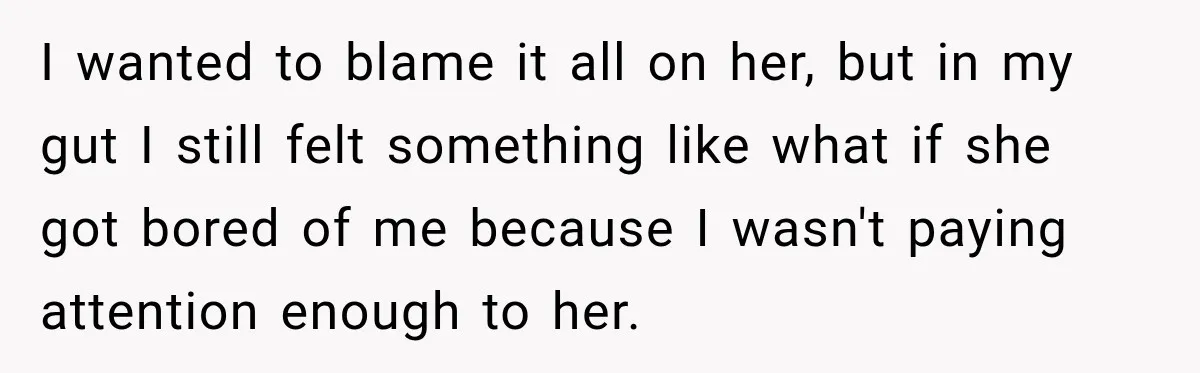 I wanted to blame it all on her, but in my gut I still felt something like what if she got bored of me because I wasn't paying attention enough...