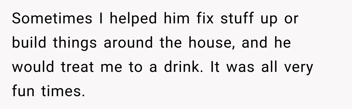 Sometimes I helped him fix stuff up or build things around the house, and he would treat me to a drink. It was all very fun times.