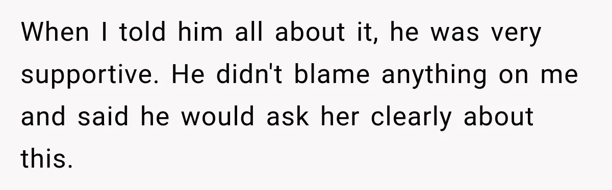 When I told him all about it, he was very supportive. He didn't blame anything on me and said he would ask her clearly about this.