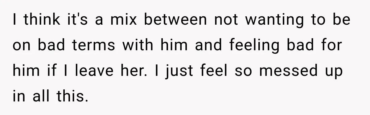 I think it's a mix between not wanting to be on bad terms with him and feeling bad for him if I leave her. I just feel so messed up...