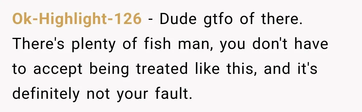 Ok-Highlight-126 − Dude gtfo of there. There's plenty of fish man, you don't have to accept being treated like this, and it's definitely not your fault.