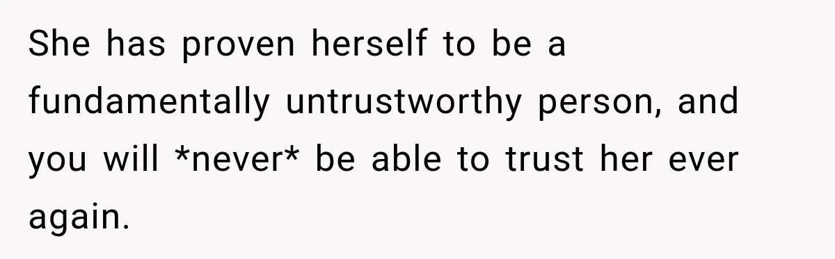 She has proven herself to be a fundamentally untrustworthy person, and you will *never* be able to trust her ever again.