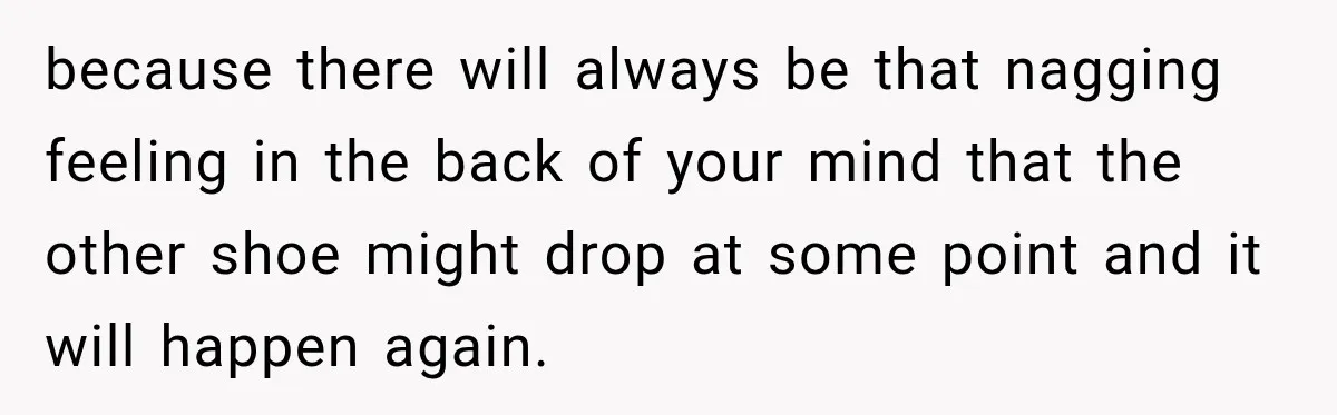 because there will always be that nagging feeling in the back of your mind that the other shoe might drop at some point and it will happen again.