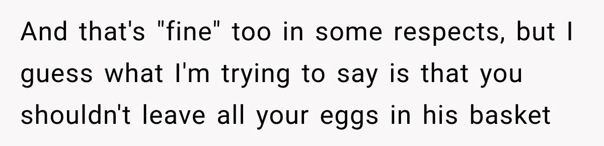 And that's "fine" too in some respects, but I guess what I'm trying to say is that you shouldn't leave all your eggs in his basket