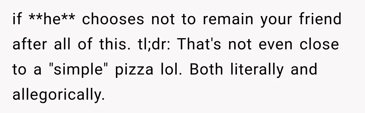 if **he** chooses not to remain your friend after all of this. tl;dr: That's not even close to a "simple" pizza lol. Both literally and allegorically.