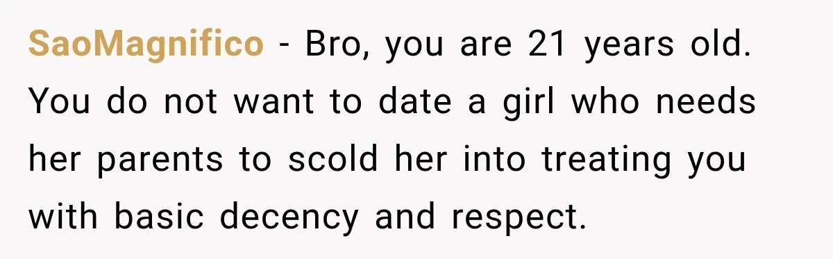 SaoMagnifico − Bro, you are 21 years old. You do not want to date a girl who needs her parents to scold her into treating you with basic decency and...