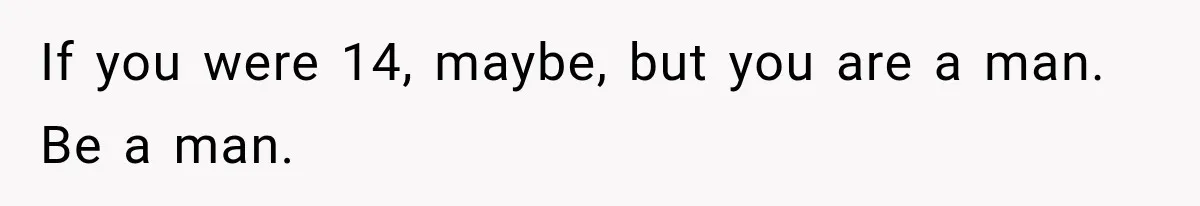 If you were 14, maybe, but you are a man. Be a man.