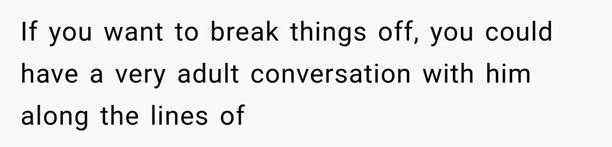 If you want to break things off, you could have a very adult conversation with him along the lines of
