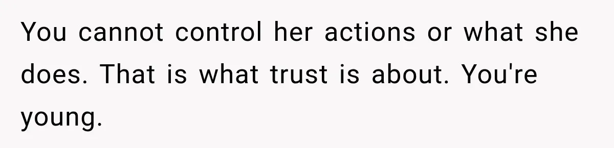 You cannot control her actions or what she does. That is what trust is about. You're young.