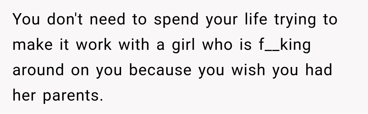 You don't need to spend your life trying to make it work with a girl who is f__king around on you because you wish you had her parents.