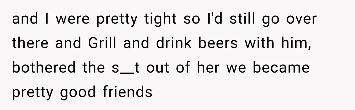 and I were pretty tight so I'd still go over there and Grill and drink beers with him, bothered the s__t out of her we became pretty good friends