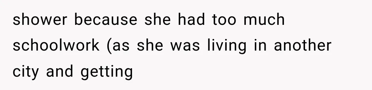 shower because she had too much schoolwork (as she was living in another city and getting
