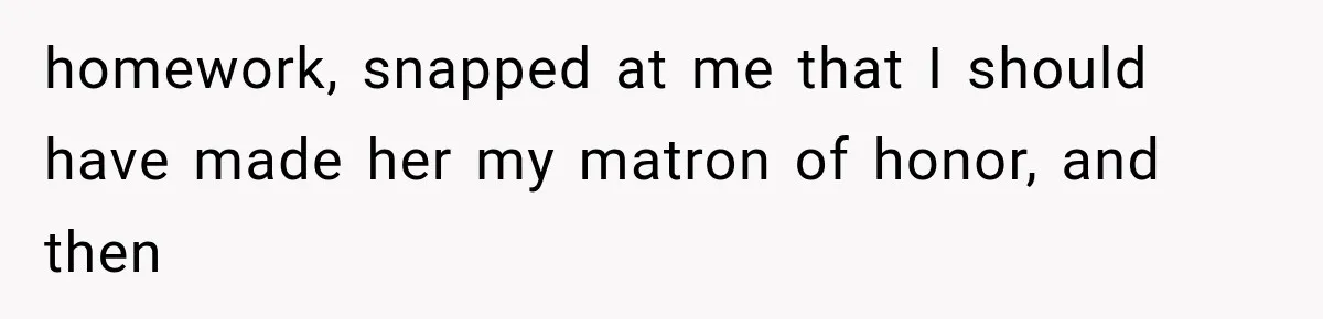 homework, snapped at me that I should have made her my matron of honor, and then