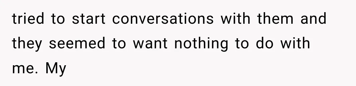 tried to start conversations with them and they seemed to want nothing to do with me. My