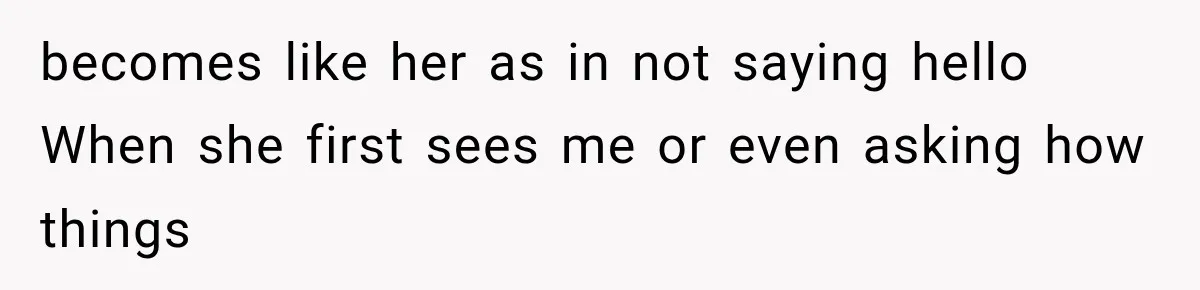 becomes like her as in not saying hello When she first sees me or even asking how things