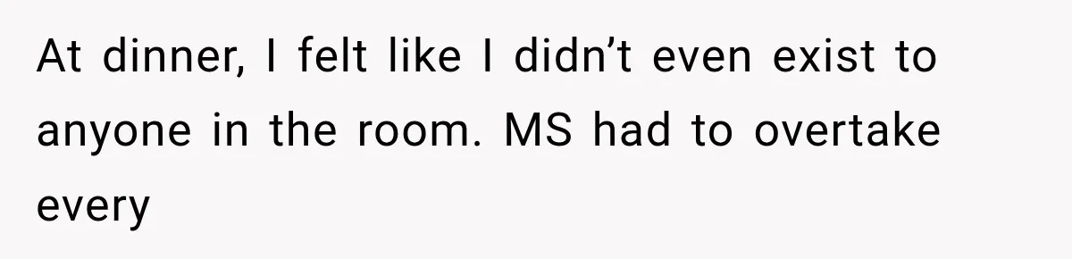 At dinner, I felt like I didn’t even exist to anyone in the room. MS had to overtake every